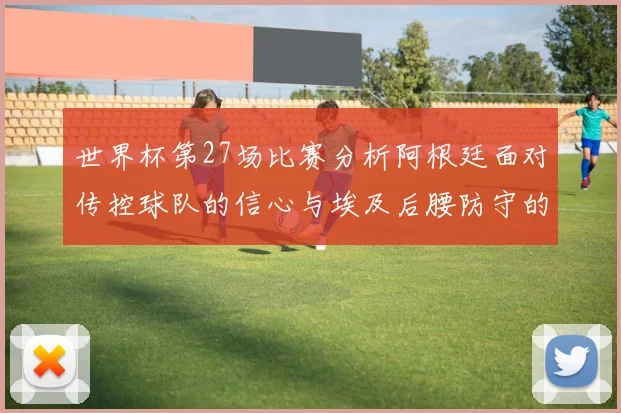 世界杯第27场比赛分析阿根廷面对传控球队的信心与埃及后腰防守的隐患