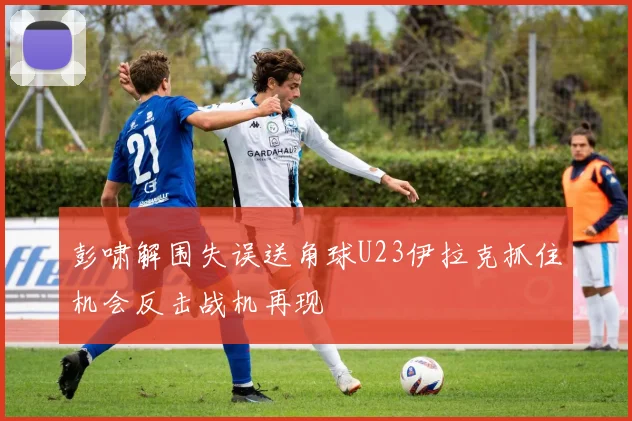彭啸解围失误送角球U23伊拉克抓住机会反击战机再现
