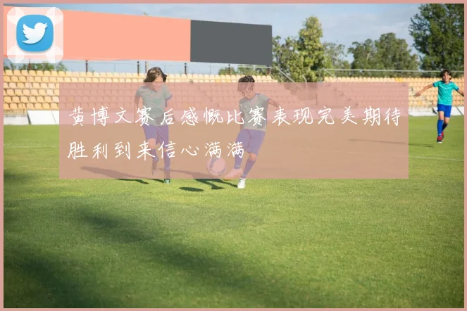 黄博文赛后感慨比赛表现完美期待胜利到来信心满满
