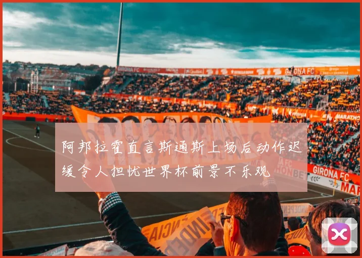阿邦拉霍直言斯通斯上场后动作迟缓令人担忧世界杯前景不乐观