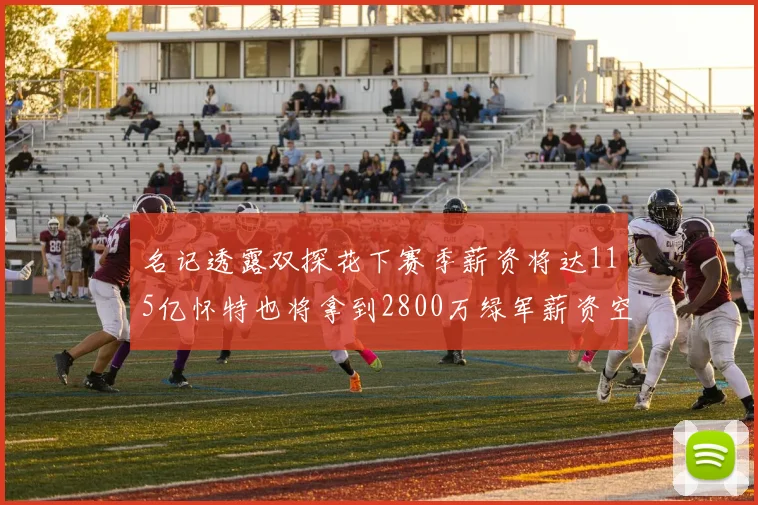 名记透露双探花下赛季薪资将达115亿怀特也将拿到2800万绿军薪资空间依旧紧张