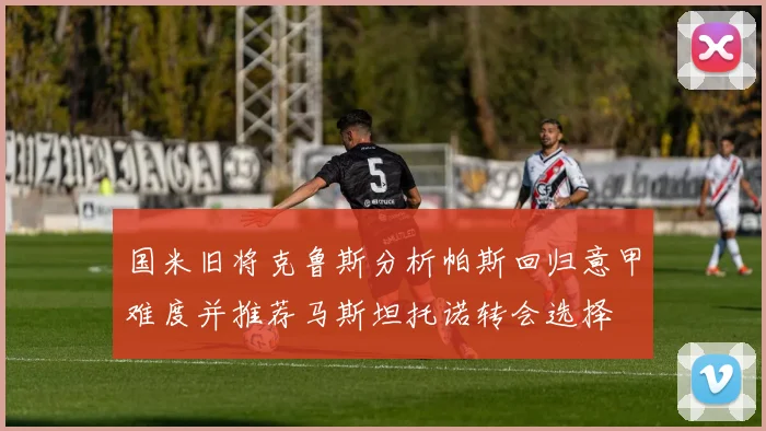 国米旧将克鲁斯分析帕斯回归意甲难度并推荐马斯坦托诺转会选择