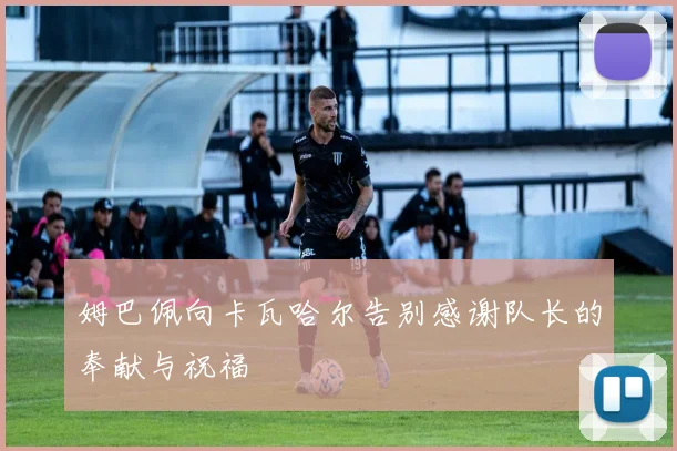 姆巴佩向卡瓦哈尔告别感谢队长的奉献与祝福