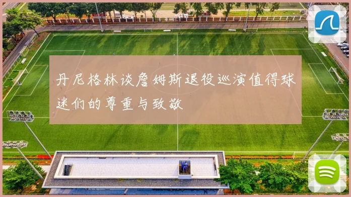 丹尼格林谈詹姆斯退役巡演值得球迷们的尊重与致敬
