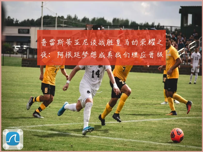普雷斯蒂亚尼谈战胜皇马的荣耀之夜：阿根廷梦想成真我们理应晋级