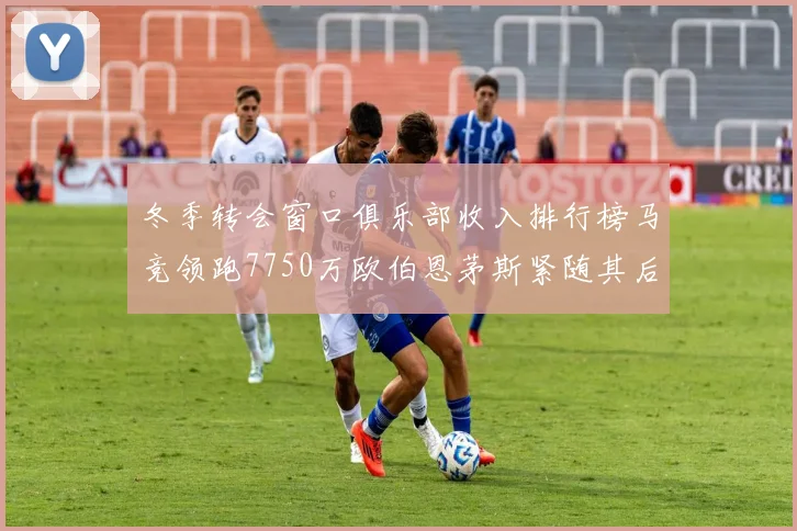 冬季转会窗口俱乐部收入排行榜马竞领跑7750万欧伯恩茅斯紧随其后7200万欧
