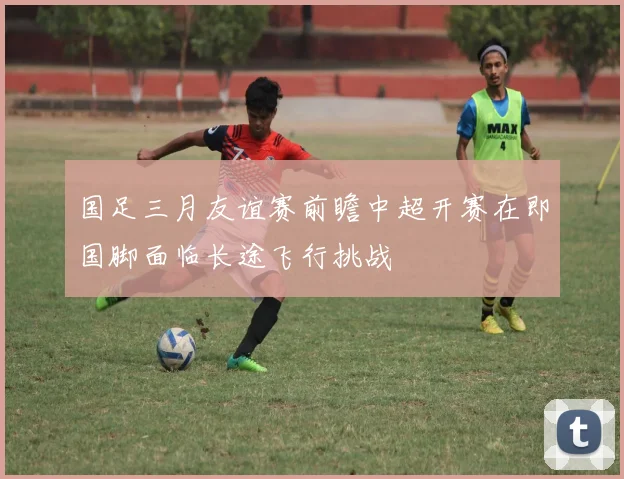 国足三月友谊赛前瞻中超开赛在即国脚面临长途飞行挑战