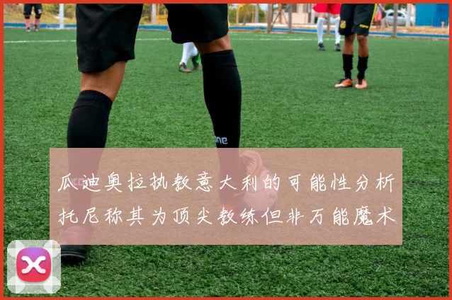 瓜迪奥拉执教意大利的可能性分析托尼称其为顶尖教练但非万能魔术师