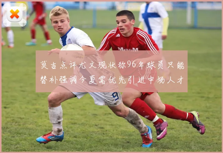 莫吉点评尤文现状称96年球员只能替补强调今夏需优先引进中场人才