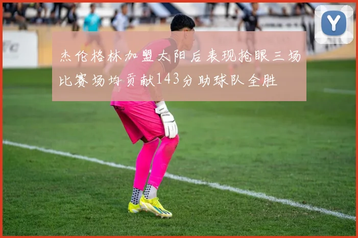 杰伦格林加盟太阳后表现抢眼三场比赛场均贡献143分助球队全胜